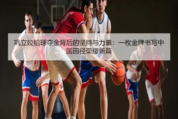 巩立姣铅球夺金背后的坚持与力量：一枚金牌书写中国田径荣耀新篇